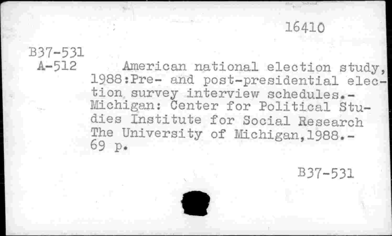 ﻿16410
B37-531
A-512 American national election study 1988:Pre- and post-presidential elec tion survey interview schedules.-Michigan: Center for Political Studies Institute for Social Research The University of Michigan,1988.-69 p.
B37-531